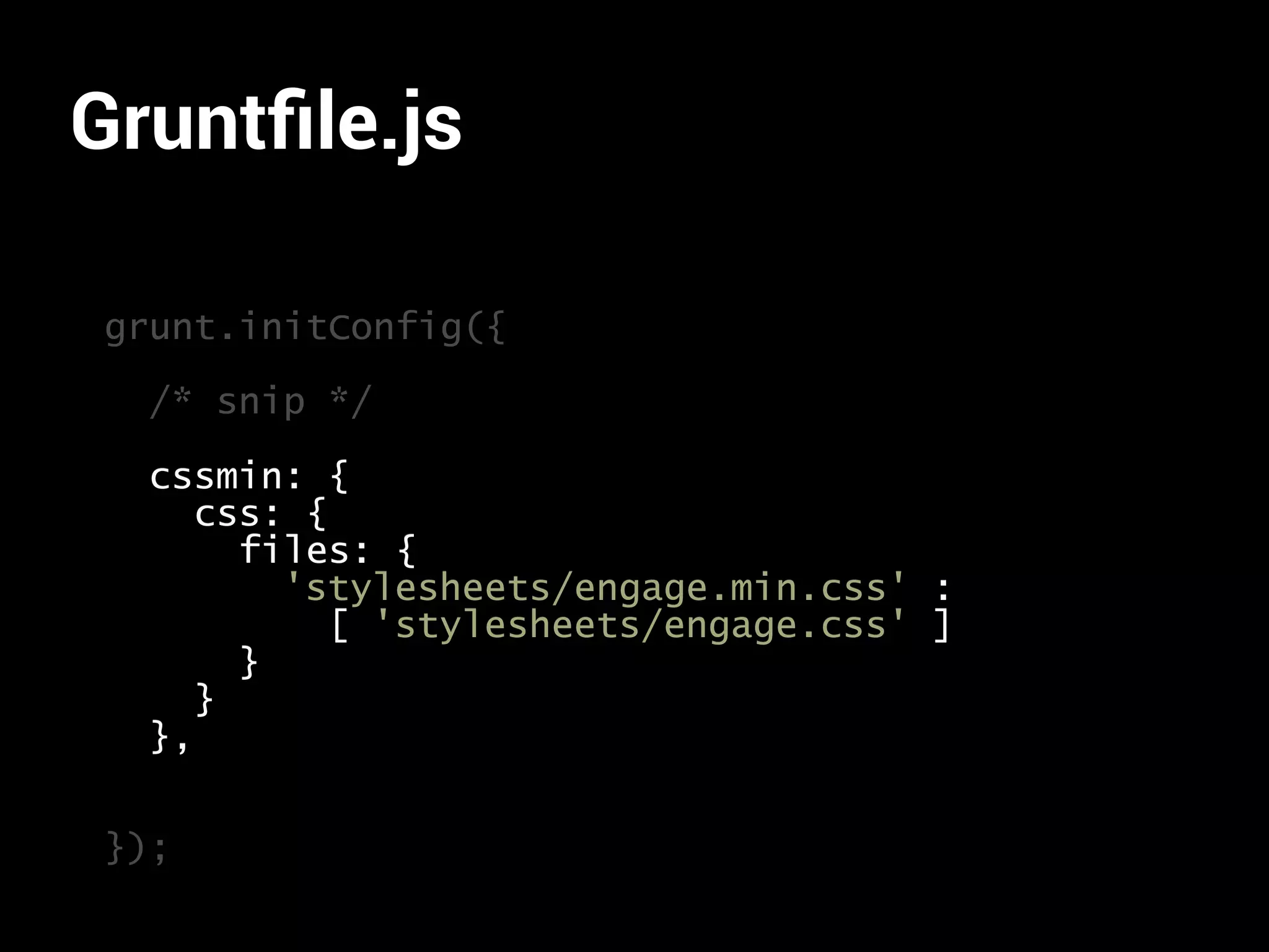 Gruntfile.js 
grunt.initConfig({ 
/* snip */ 
cssmin: { 
css: { 
files: { 
'stylesheets/engage.min.css' : 
[ 'stylesheets/engage.css' ] 
} 
} 
}, 
}); 
 
