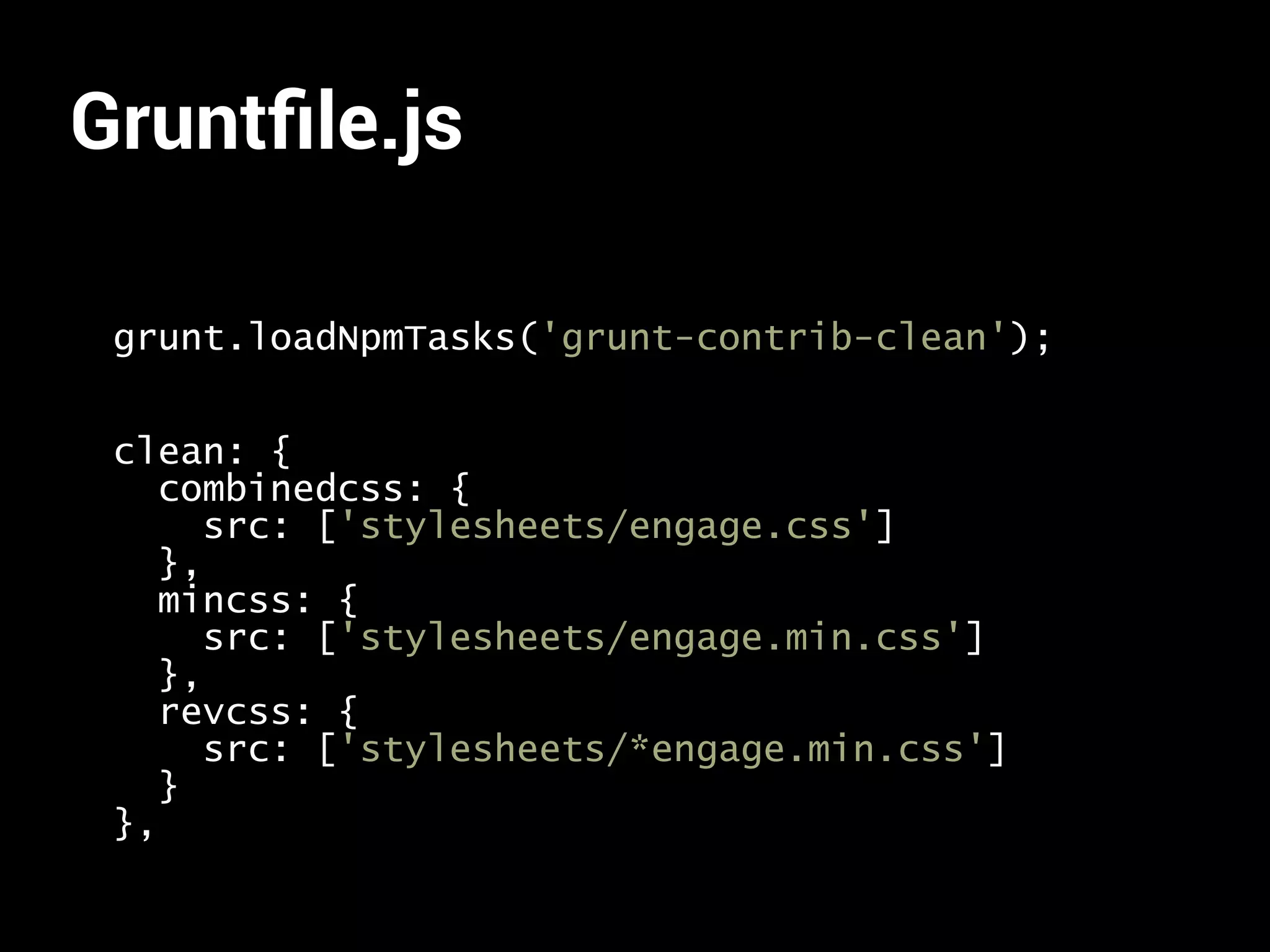Gruntfile.js 
grunt.loadNpmTasks('grunt-contrib-clean'); 
clean: { 
combinedcss: { 
src: ['stylesheets/engage.css'] 
}, 
mincss: { 
src: ['stylesheets/engage.min.css'] 
}, 
revcss: { 
src: ['stylesheets/*engage.min.css'] 
} 
}, 
 