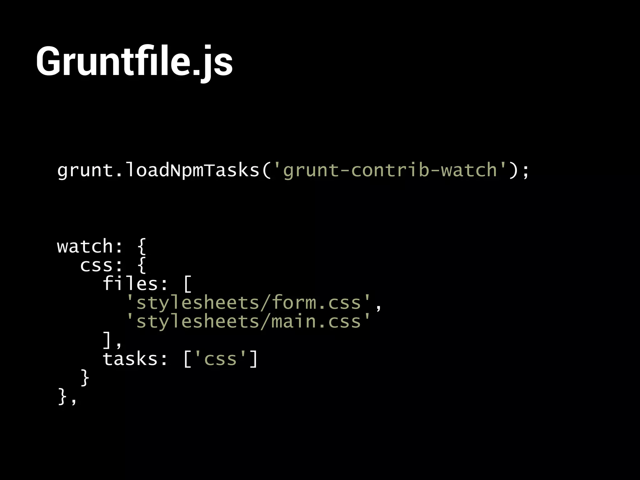 Gruntfile.js 
grunt.loadNpmTasks('grunt-contrib-watch'); 
watch: { 
css: { 
files: [ 
'stylesheets/form.css', 
'stylesheets/main.css' 
], 
tasks: ['css'] 
} 
}, 
 