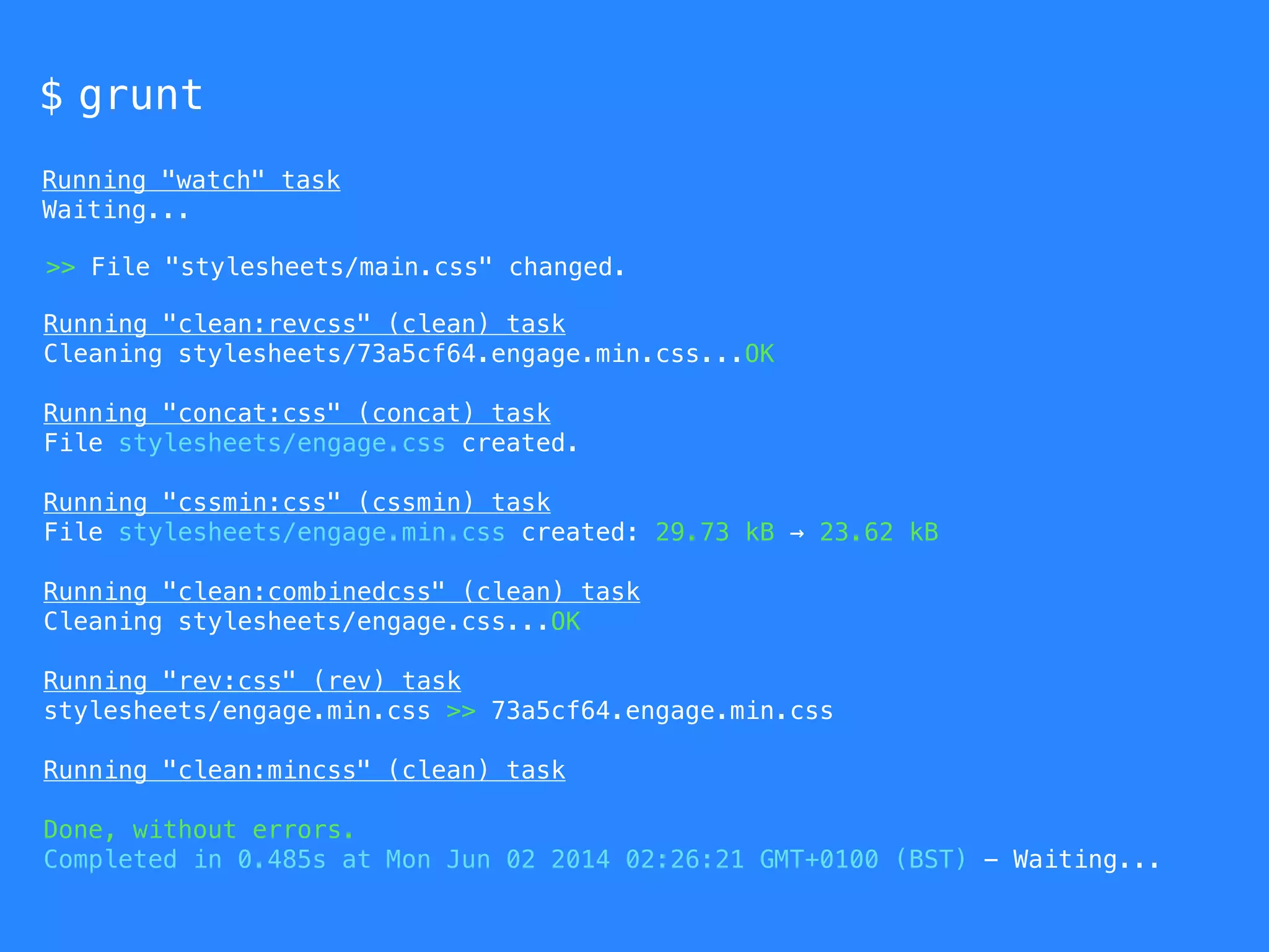 $ grunt 
Running "watch" task 
Waiting... 
>> File "stylesheets/main.css" changed. 
Running "clean:revcss" (clean) task 
Cleaning stylesheets/73a5cf64.engage.min.css...OK 
Running "concat:css" (concat) task 
File stylesheets/engage.css created. 
Running "cssmin:css" (cssmin) task 
File stylesheets/engage.min.css created: 29.73 kB → 23.62 kB 
Running "clean:combinedcss" (clean) task 
Cleaning stylesheets/engage.css...OK 
Running "rev:css" (rev) task 
stylesheets/engage.min.css >> 73a5cf64.engage.min.css 
Running "clean:mincss" (clean) task 
Done, without errors. 
Completed in 0.485s at Mon Jun 02 2014 02:26:21 GMT+0100 (BST) - Waiting... 
 