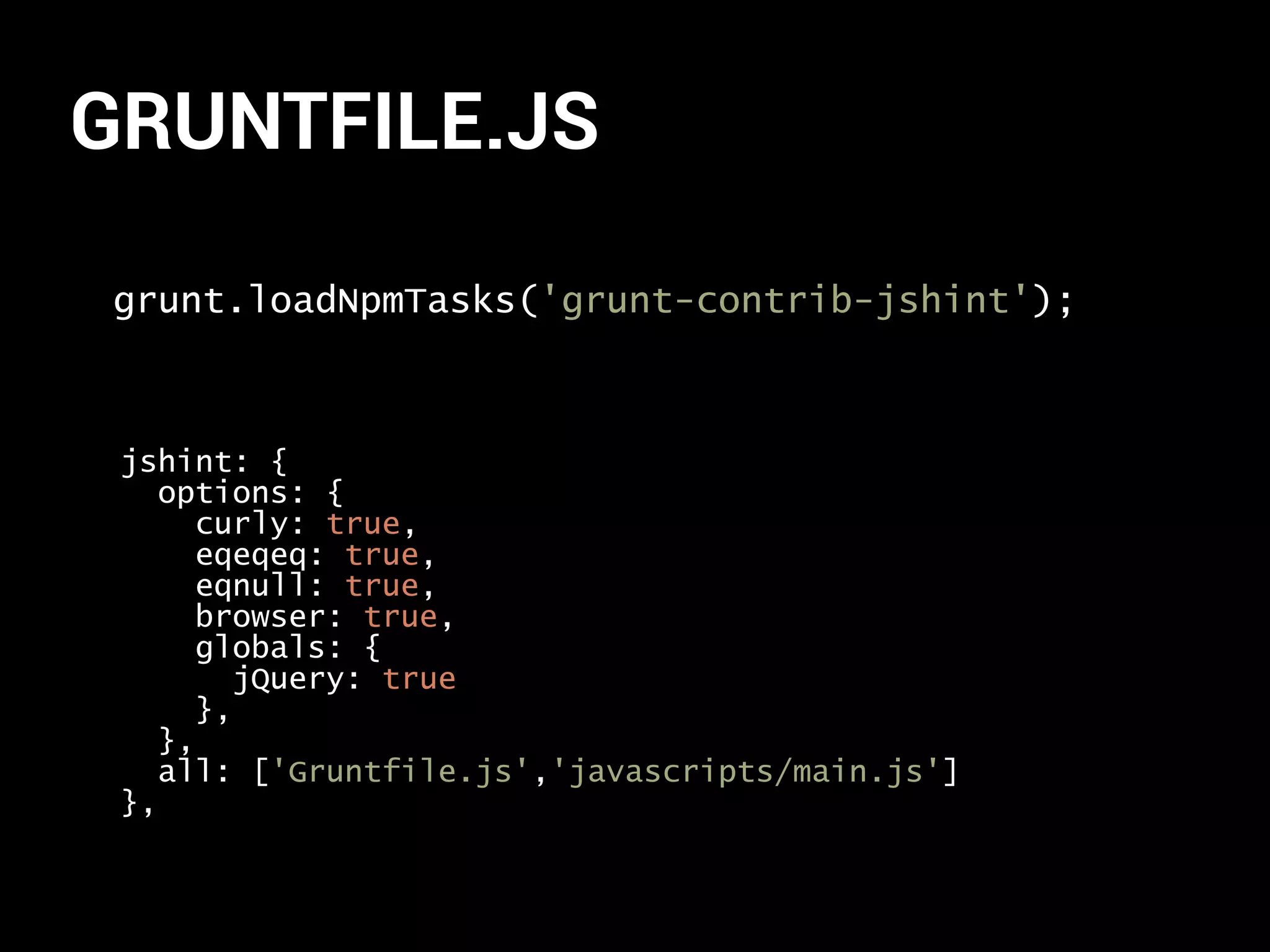 GRUNTFILE.JS 
grunt.loadNpmTasks('grunt-contrib-jshint'); 
jshint: { 
options: { 
curly: true, 
eqeqeq: true, 
eqnull: true, 
browser: true, 
globals: { 
jQuery: true 
}, 
}, 
all: ['Gruntfile.js','javascripts/main.js'] 
}, 
 