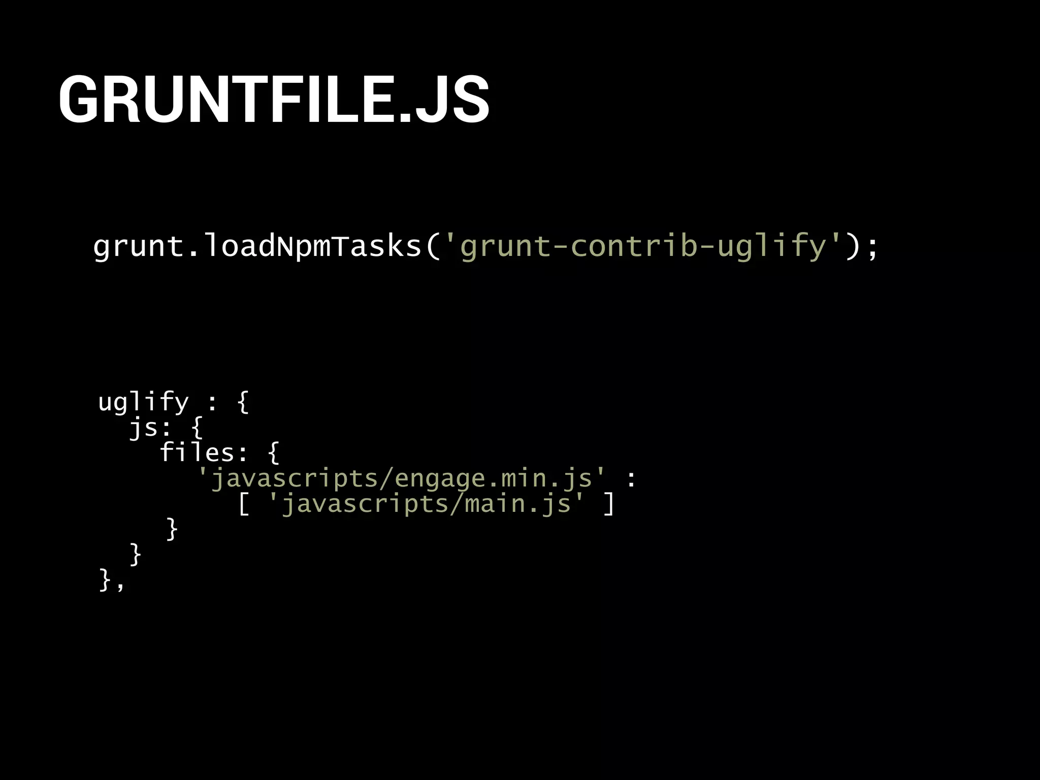 GRUNTFILE.JS 
grunt.loadNpmTasks('grunt-contrib-uglify'); 
uglify : { 
js: { 
files: { 
'javascripts/engage.min.js' : 
[ 'javascripts/main.js' ] 
} 
} 
}, 
 