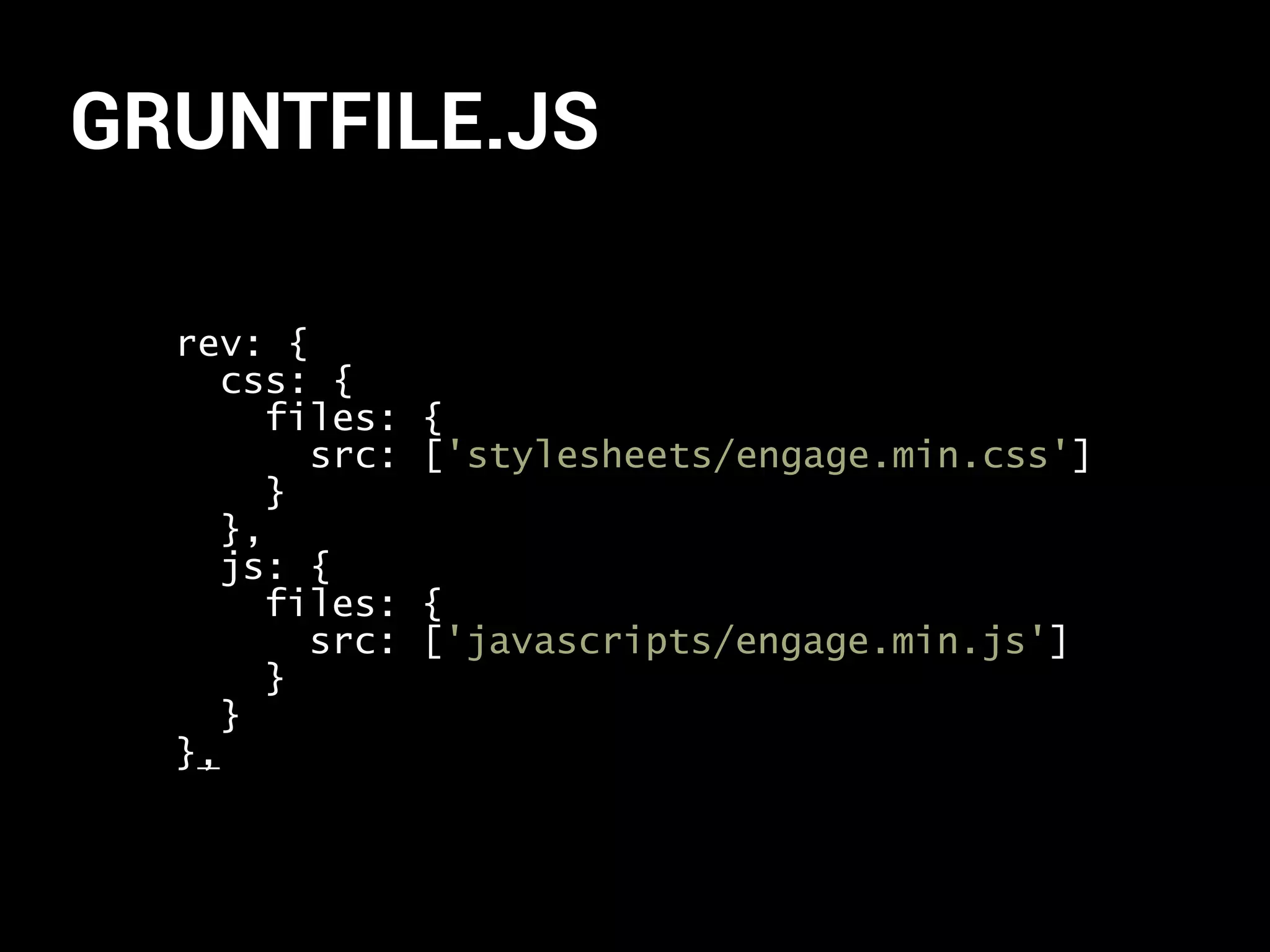 GRUNTFILE.JS 
rev: { 
css: { 
files: { 
src: ['stylesheets/engage.min.css'] 
} 
}, 
js: { 
files: { 
src: ['javascripts/engage.min.js'] 
} 
} 
}, 
 