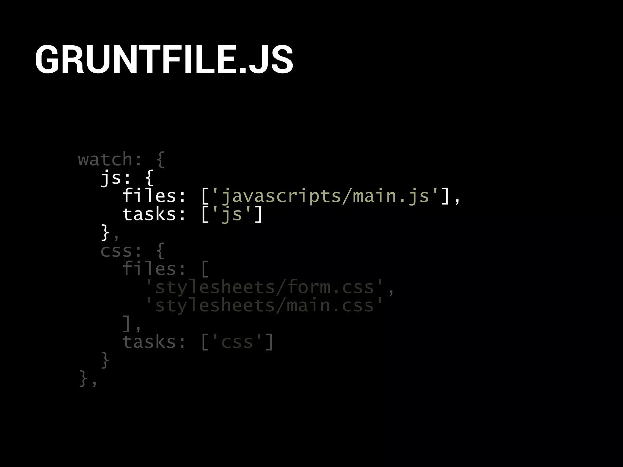 GRUNTFILE.JS 
watch: { 
js: { 
files: ['javascripts/main.js'], 
tasks: ['js'] 
}, 
css: { 
files: [ 
'stylesheets/form.css', 
'stylesheets/main.css' 
], 
tasks: ['css'] 
} 
} 
}, 
 