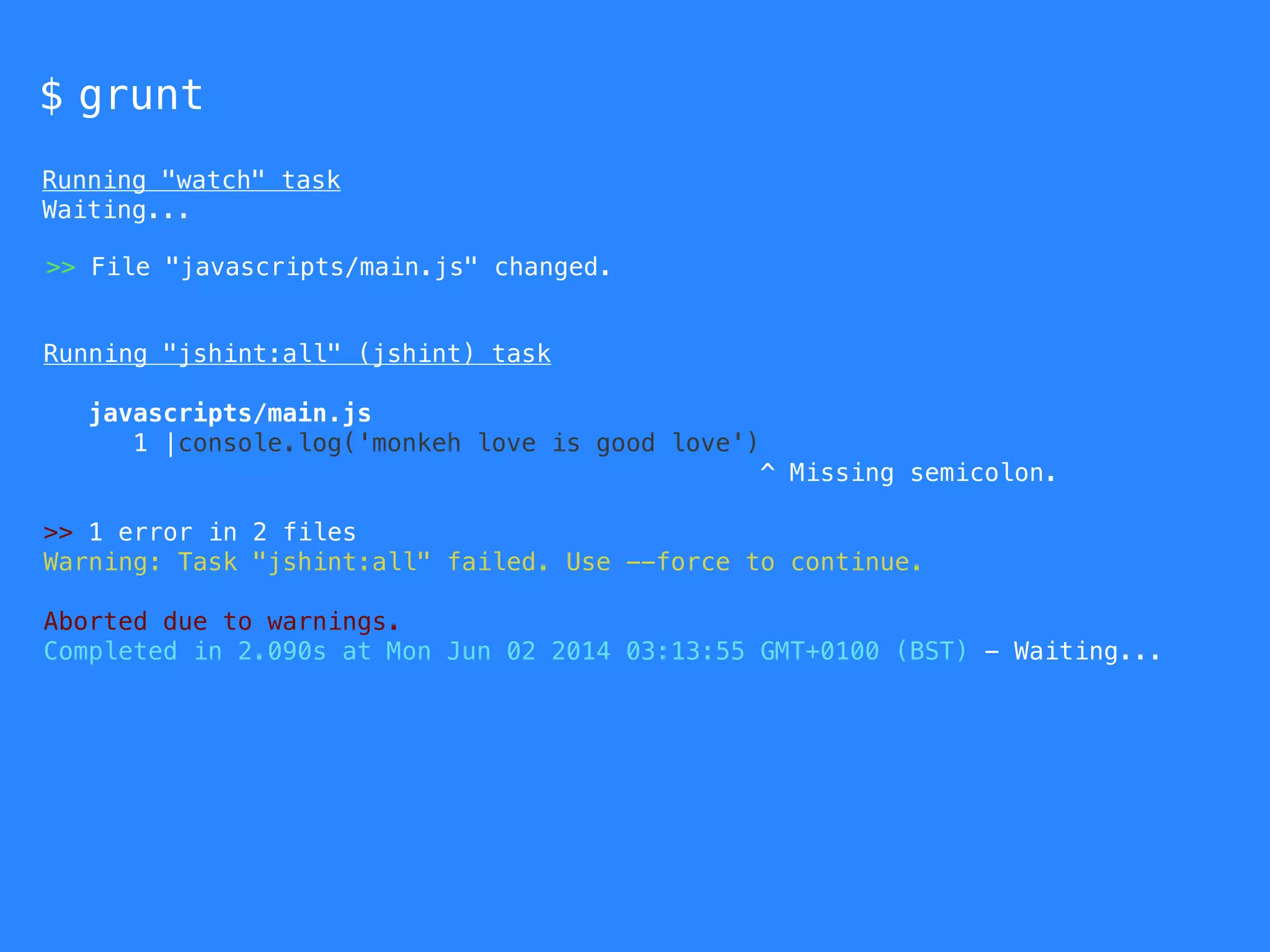 $ grunt 
Running "watch" task 
Waiting... 
>> File "javascripts/main.js" changed. 
Running "jshint:all" (jshint) task 
javascripts/main.js 
1 |console.log('monkeh love is good love') 
^ Missing semicolon. 
>> 1 error in 2 files 
Warning: Task "jshint:all" failed. Use --force to continue. 
Aborted due to warnings. 
Completed in 2.090s at Mon Jun 02 2014 03:13:55 GMT+0100 (BST) - Waiting... 
 