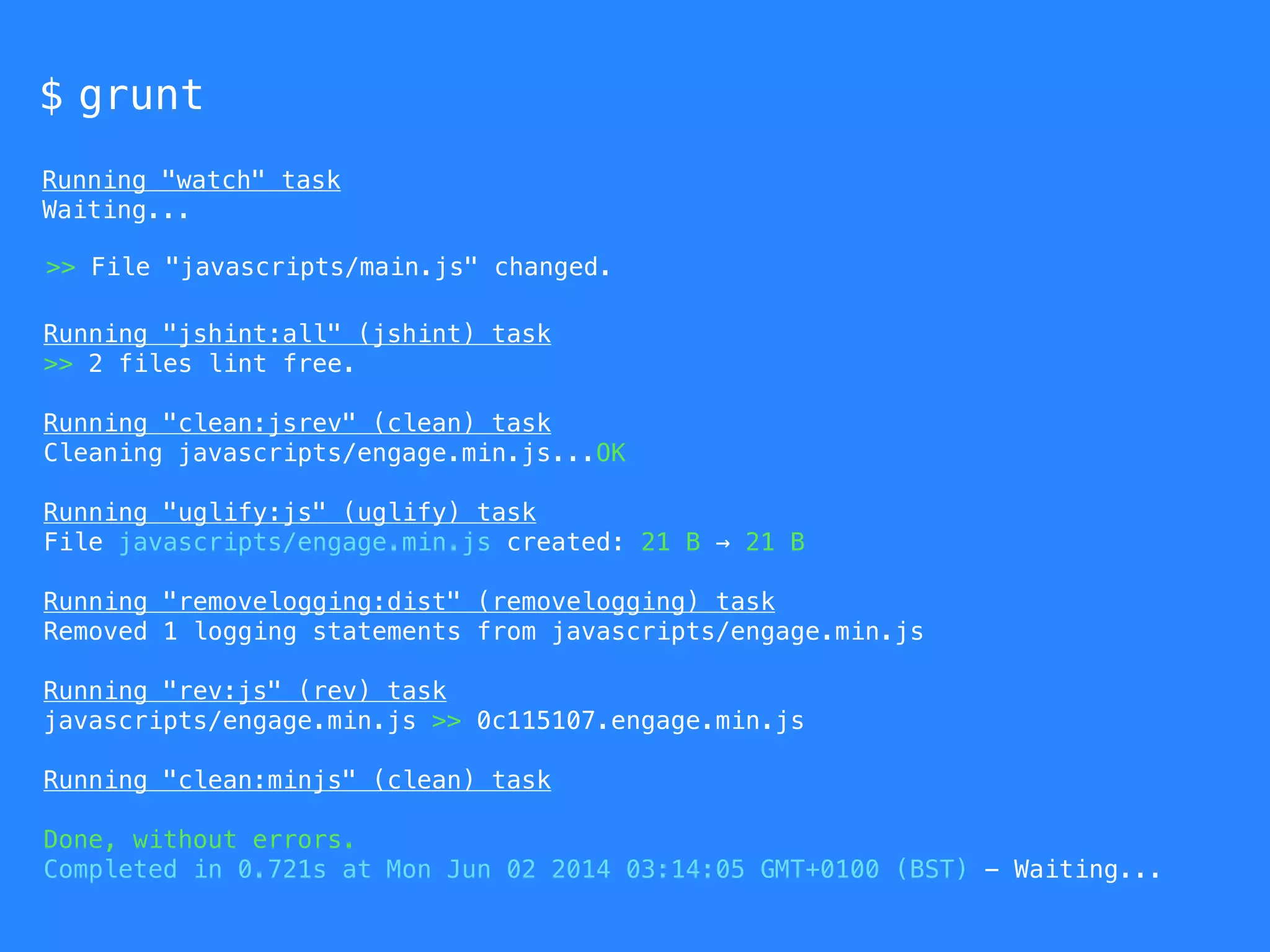 $ grunt 
Running "watch" task 
Waiting... 
>> File "javascripts/main.js" changed. 
Running "jshint:all" (jshint) task 
>> 2 files lint free. 
Running "clean:jsrev" (clean) task 
Cleaning javascripts/engage.min.js...OK 
Running "uglify:js" (uglify) task 
File javascripts/engage.min.js created: 21 B → 21 B 
Running "removelogging:dist" (removelogging) task 
Removed 1 logging statements from javascripts/engage.min.js 
Running "rev:js" (rev) task 
javascripts/engage.min.js >> 0c115107.engage.min.js 
Running "clean:minjs" (clean) task 
Done, without errors. 
Completed in 0.721s at Mon Jun 02 2014 03:14:05 GMT+0100 (BST) - Waiting... 
 