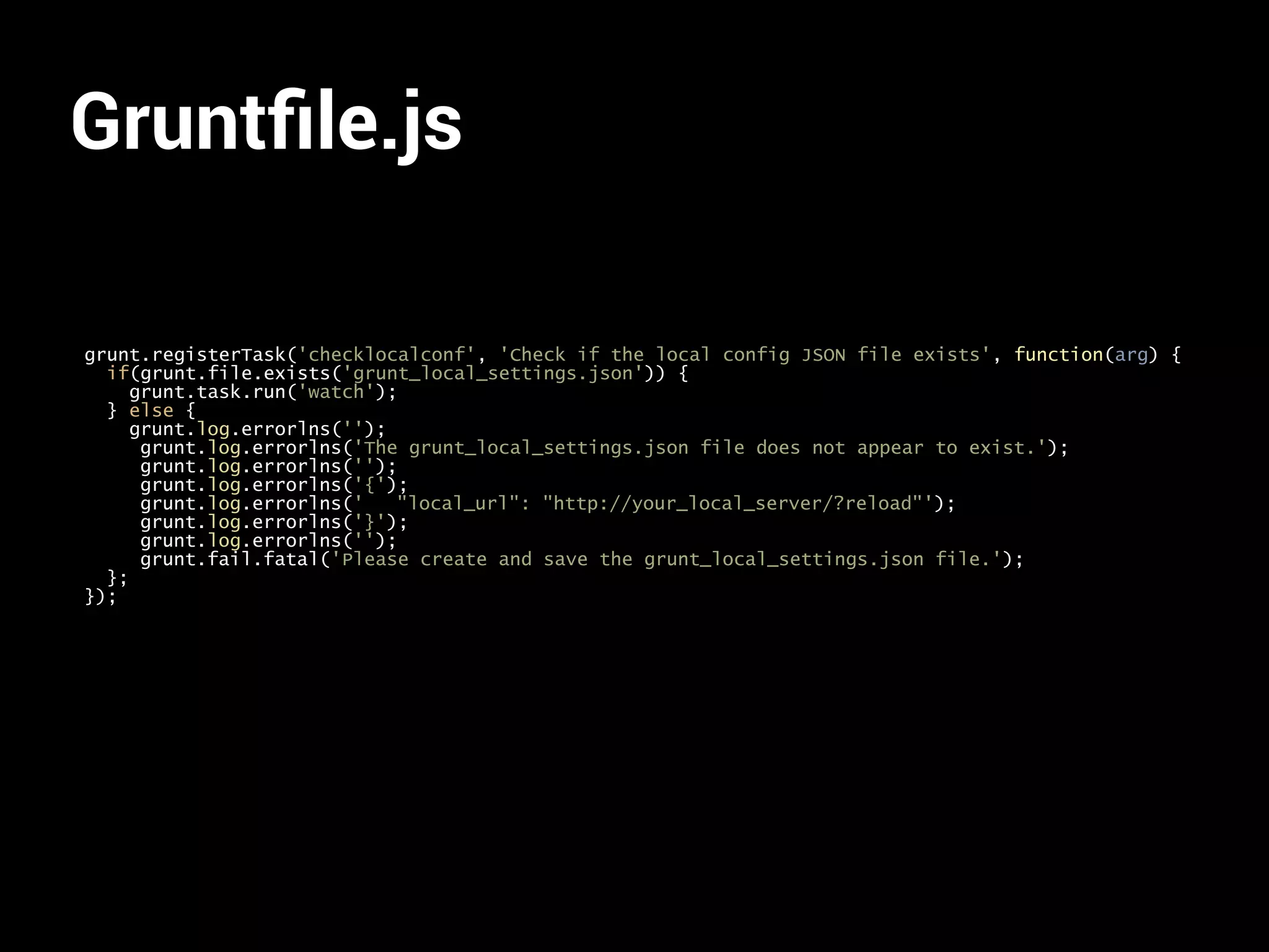 Gruntfile.js 
grunt.registerTask('checklocalconf', 'Check if the local config JSON file exists', function(arg) { 
if(grunt.file.exists('grunt_local_settings.json')) { 
grunt.task.run('watch'); 
} else { 
grunt.log.errorlns(''); 
grunt.log.errorlns('The grunt_local_settings.json file does not appear to exist.'); 
grunt.log.errorlns(''); 
grunt.log.errorlns('{'); 
grunt.log.errorlns(' "local_url": "http://your_local_server/?reload"'); 
grunt.log.errorlns('}'); 
grunt.log.errorlns(''); 
grunt.fail.fatal('Please create and save the grunt_local_settings.json file.'); 
}; 
}); 
 