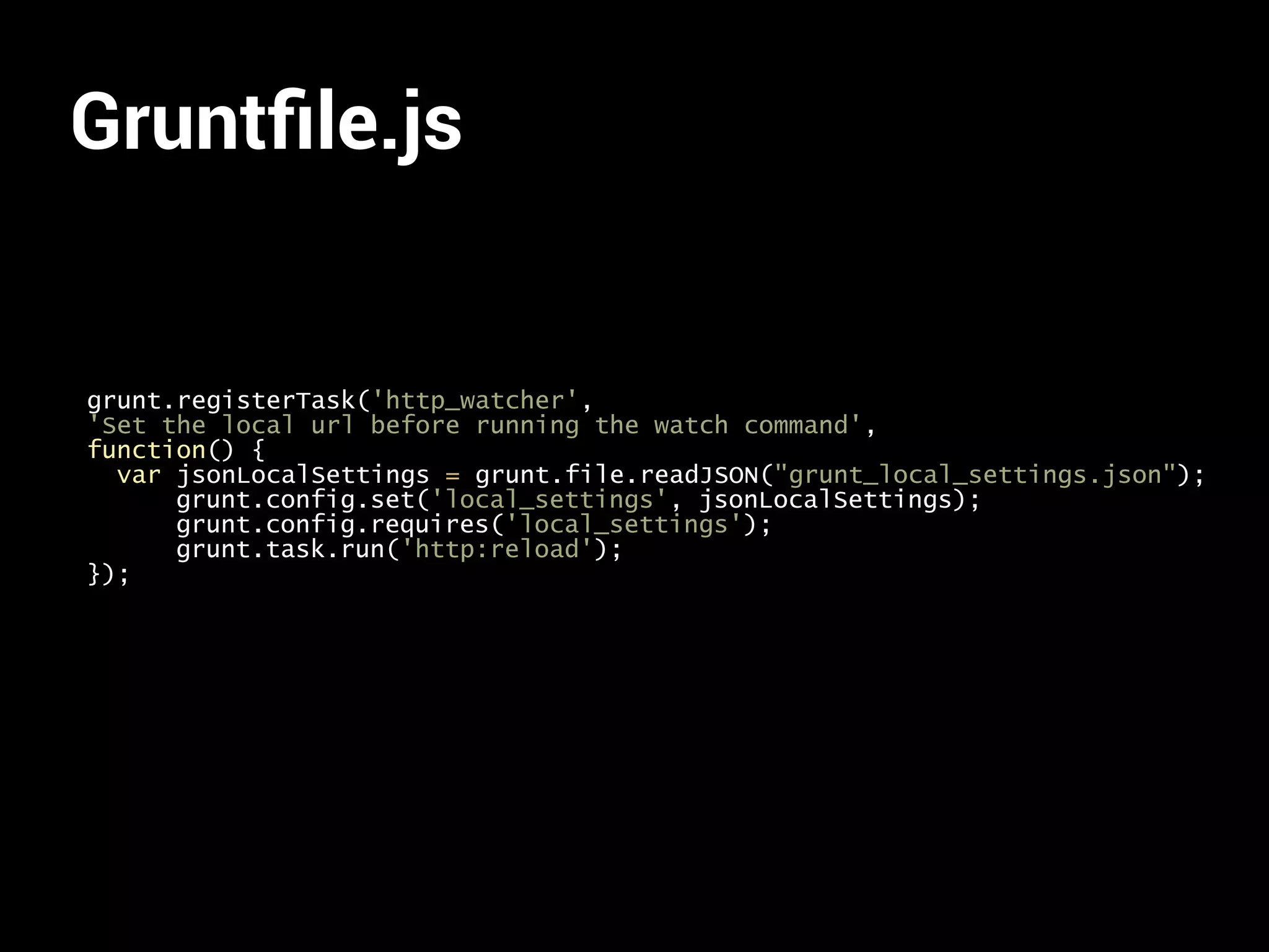 Gruntfile.js 
grunt.registerTask('http_watcher', 
'Set the local url before running the watch command', 
function() { 
var jsonLocalSettings = grunt.file.readJSON("grunt_local_settings.json"); 
grunt.config.set('local_settings', jsonLocalSettings); 
grunt.config.requires('local_settings'); 
grunt.task.run('http:reload'); 
}); 
 