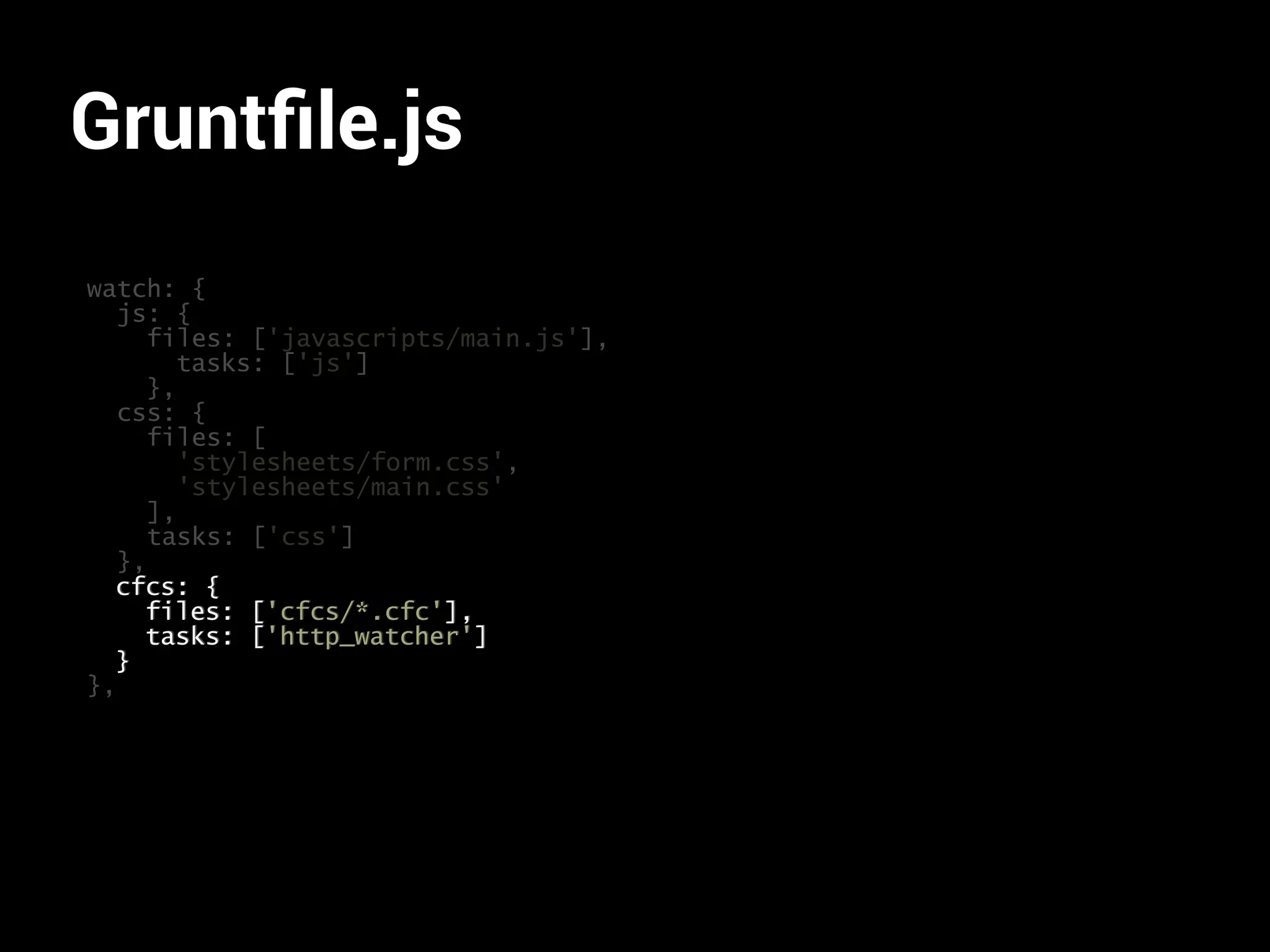 Gruntfile.js 
watch: { 
js: { 
files: ['javascripts/main.js'], 
tasks: ['js'] 
}, 
css: { 
files: [ 
'stylesheets/form.css', 
'stylesheets/main.css' 
], 
tasks: ['css'] 
}, 
cfcs: { 
files: ['cfcs/*.cfc'], 
tasks: ['http_watcher'] 
} 
}, 
 