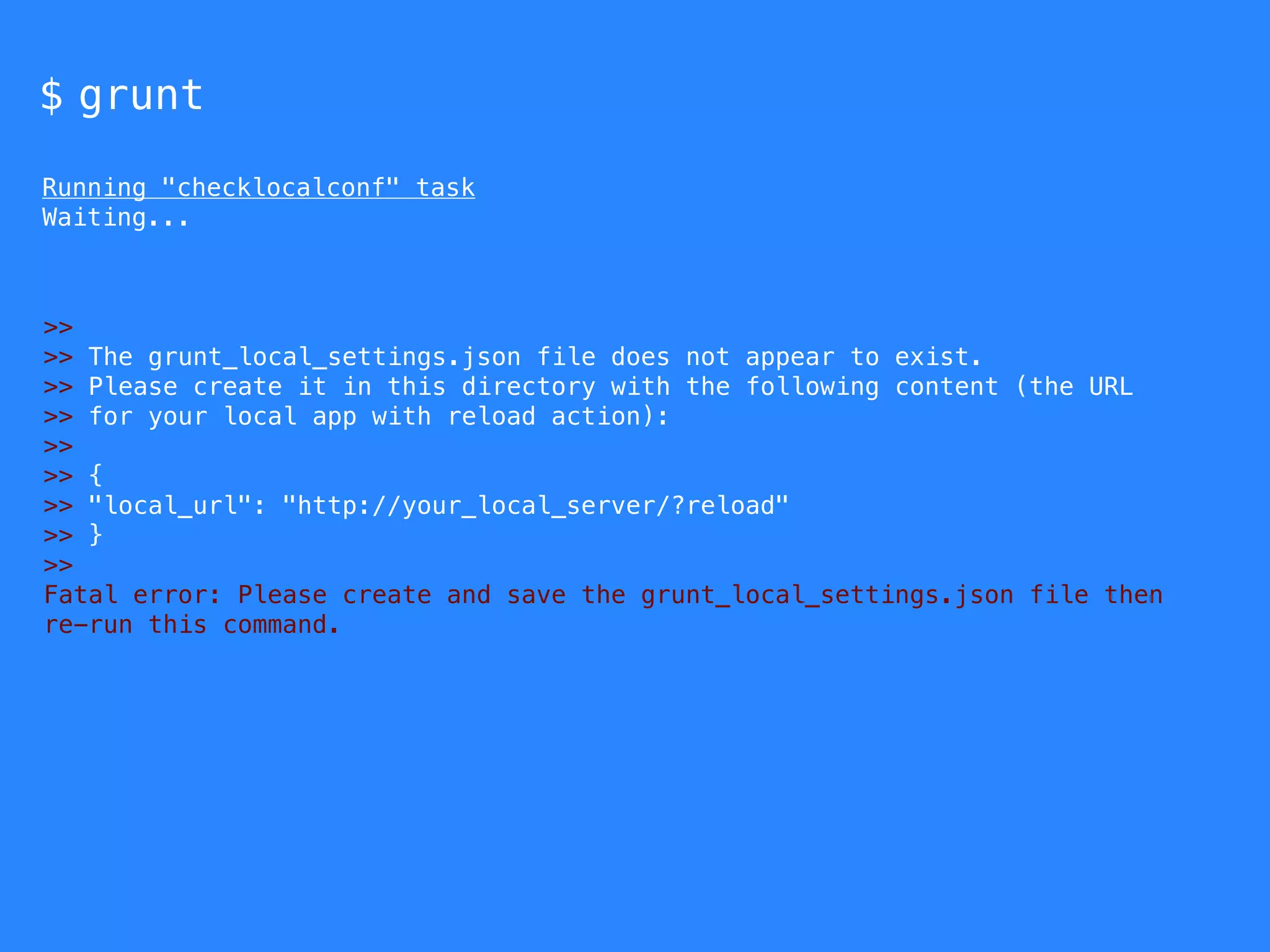 $ grunt 
Running "checklocalconf" task 
Waiting... 
>> 
>> The grunt_local_settings.json file does not appear to exist. 
>> Please create it in this directory with the following content (the URL 
>> for your local app with reload action): 
>> 
>> { 
>> "local_url": "http://your_local_server/?reload" 
>> } 
>> 
Fatal error: Please create and save the grunt_local_settings.json file then 
re-run this command. 
 