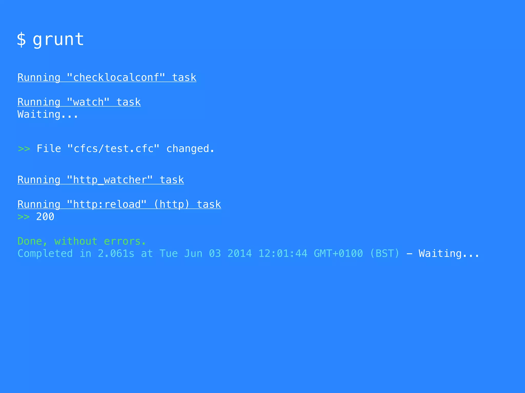 $ grunt 
Running "checklocalconf" task 
Running "watch" task 
Waiting... 
>> File "cfcs/test.cfc" changed. 
Running "http_watcher" task 
Running "http:reload" (http) task 
>> 200 
Done, without errors. 
Completed in 2.061s at Tue Jun 03 2014 12:01:44 GMT+0100 (BST) - Waiting... 
 