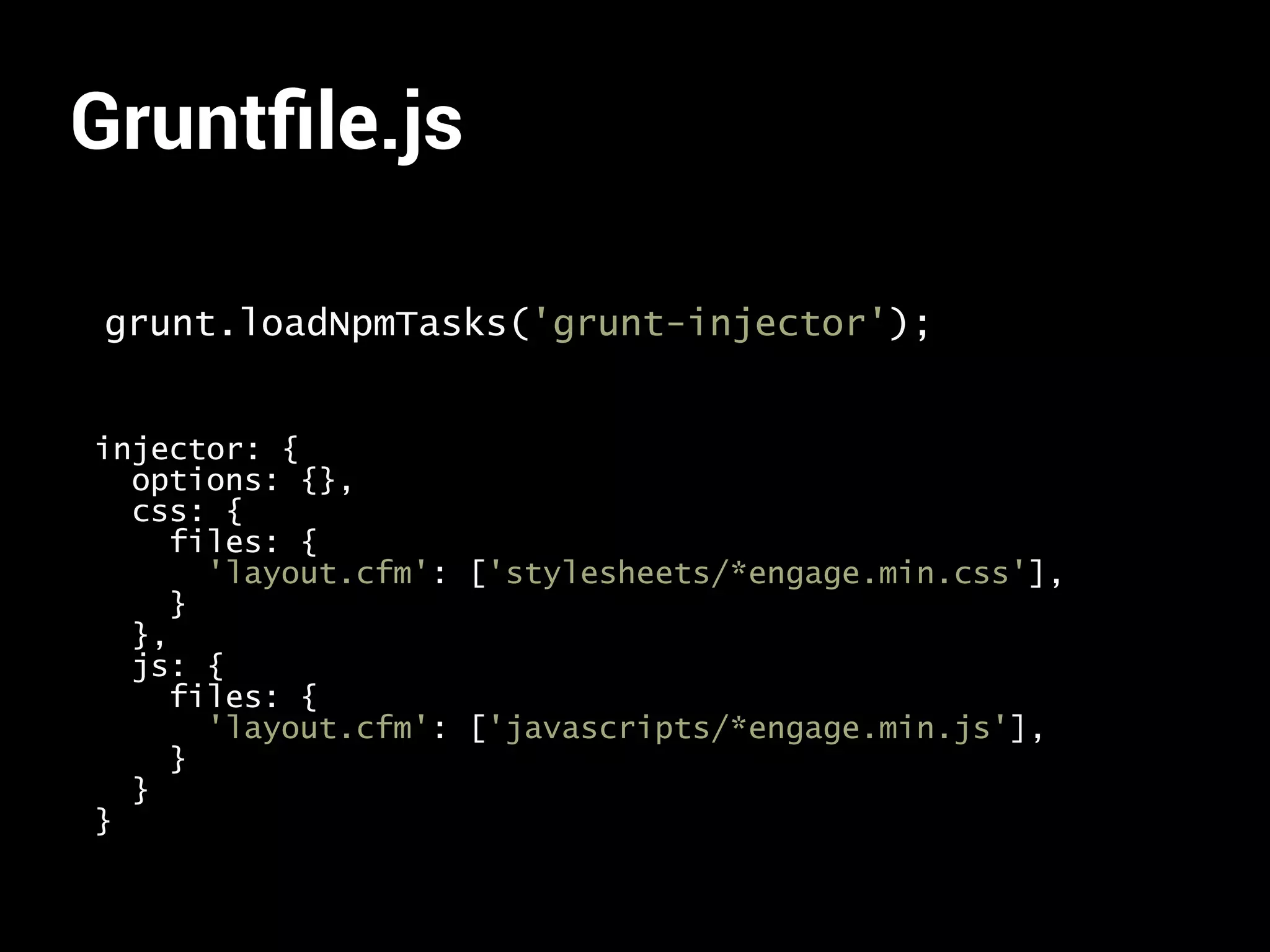 Gruntfile.js 
grunt.loadNpmTasks('grunt-injector'); 
injector: { 
options: {}, 
css: { 
files: { 
'layout.cfm': ['stylesheets/*engage.min.css'], 
} 
}, 
js: { 
files: { 
'layout.cfm': ['javascripts/*engage.min.js'], 
} 
} 
} 
 