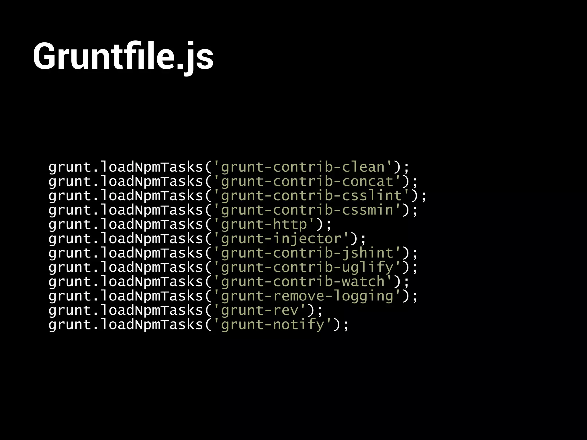 Gruntfile.js 
grunt.loadNpmTasks('grunt-contrib-clean'); 
grunt.loadNpmTasks('grunt-contrib-concat'); 
grunt.loadNpmTasks('grunt-contrib-csslint'); 
grunt.loadNpmTasks('grunt-contrib-cssmin'); 
grunt.loadNpmTasks('grunt-http'); 
grunt.loadNpmTasks('grunt-injector'); 
grunt.loadNpmTasks('grunt-contrib-jshint'); 
grunt.loadNpmTasks('grunt-contrib-uglify'); 
grunt.loadNpmTasks('grunt-contrib-watch'); 
grunt.loadNpmTasks('grunt-remove-logging'); 
grunt.loadNpmTasks('grunt-rev'); 
grunt.loadNpmTasks('grunt-notify'); 
 