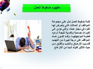 ‫العمل‬ ‫ضغوط‬ ‫مفهوم‬
‫مجموعلة‬ ‫عللى‬ ‫تلدل‬ ‫العملل‬ ‫ضغوط‬ ‫كلمة‬
‫ل‬‫ل‬‫له‬ ‫لر‬‫ل‬‫يتع‬ ‫لي‬‫ل‬‫الت‬ ‫لاالت‬‫ل‬‫الح‬ ‫أو‬ ‫لف‬‫ل‬‫المواق‬‫ا‬
‫إلل‬ ‫تؤدي‬ ‫والتي‬ ،‫عمله‬ ‫مجال‬ ‫في‬ ‫الفرد‬‫ى‬
‫ل‬‫ل‬‫ل‬ ‫لة‬‫ل‬‫نتيج‬ ‫لية‬‫ل‬‫ونفس‬ ‫لمية‬‫ل‬‫جس‬ ‫لرات‬‫ل‬‫تغي‬‫ردود‬
‫لللذ‬‫ل‬‫ه‬ ‫لللون‬‫ل‬‫تك‬ ‫لللد‬‫ل‬‫وق‬ ،‫لللا‬‫ل‬‫لمواجهته‬ ‫لللة‬‫ل‬‫فعلي‬
‫التهديل‬ ‫ملن‬ ‫كبيلرة‬ ‫درجة‬ ‫على‬ ‫المواقف‬‫د‬
‫للن‬‫ل‬‫م‬ ‫للق‬‫ل‬‫والقل‬ ‫للب‬‫ل‬‫والتع‬ ‫للاق‬‫ل‬‫اإلره‬ ‫للبب‬‫ل‬‫فتس‬
‫اال‬ ‫من‬ ً‫ا‬‫شيئ‬ ‫فتولد‬ ‫التأثير‬ ‫حيث‬‫نزعاج‬
.
 