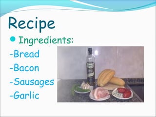 Recipe

Ingredients:

-Bread
-Bacon
-Sausages
-Garlic

 