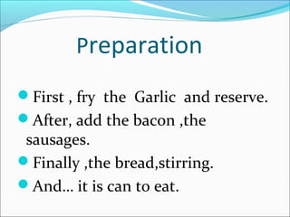 Preparation
First , fry the Garlic and reserve.
After, add the bacon ,the

sausages.
Finally ,the bread,stirring.
And… it is can to eat.

 