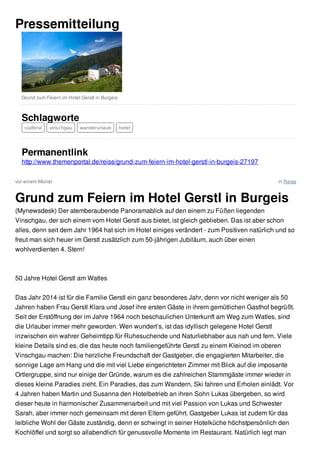 vor einem Monat in Reise
Pressemitteilung
Grund zum Feiern im Hotel Gerstl in Burgeis
Schlagworte
südtirol vinschgau wanderurlaub hotel
Permanentlink
http://www.themenportal.de/reise/grund-zum-feiern-im-hotel-gerstl-in-burgeis-27197
Grund zum Feiern im Hotel Gerstl in Burgeis
(Mynewsdesk) Der atemberaubende Panoramablick auf den einem zu Füßen liegenden
Vinschgau, der sich einem vom Hotel Gerstl aus bietet, ist gleich geblieben. Das ist aber schon
alles, denn seit dem Jahr 1964 hat sich im Hotel einiges verändert - zum Positiven natürlich und so
freut man sich heuer im Gerstl zusätzlich zum 50-jährigen Jubiläum, auch über einen
wohlverdienten 4. Stern!
50 Jahre Hotel Gerstl am Watles
Das Jahr 2014 ist für die Familie Gerstl ein ganz besonderes Jahr, denn vor nicht weniger als 50
Jahren haben Frau Gerstl Klara und Josef ihre ersten Gäste in ihrem gemütlichen Gasthof begrüßt.
Seit der Erstöffnung der im Jahre 1964 noch beschaulichen Unterkunft am Weg zum Watles, sind
die Urlauber immer mehr geworden. Wen wundert’s, ist das idyllisch gelegene Hotel Gerstl
inzwischen ein wahrer Geheimtipp für Ruhesuchende und Naturliebhaber aus nah und fern. Viele
kleine Details sind es, die das heute noch familiengeführte Gerstl zu einem Kleinod im oberen
Vinschgau machen: Die herzliche Freundschaft der Gastgeber, die engagierten Mitarbeiter, die
sonnige Lage am Hang und die mit viel Liebe eingerichteten Zimmer mit Blick auf die imposante
Ortlergruppe, sind nur einige der Gründe, warum es die zahlreichen Stammgäste immer wieder in
dieses kleine Paradies zieht. Ein Paradies, das zum Wandern, Ski fahren und Erholen einlädt. Vor
4 Jahren haben Martin und Susanna den Hotelbetrieb an ihren Sohn Lukas übergeben, so wird
dieser heute in harmonischer Zusammenarbeit und mit viel Passion von Lukas und Schwester
Sarah, aber immer noch gemeinsam mit deren Eltern geführt. Gastgeber Lukas ist zudem für das
leibliche Wohl der Gäste zuständig, denn er schwingt in seiner Hotelküche höchstpersönlich den
Kochlöffel und sorgt so allabendlich für genussvolle Momente im Restaurant. Natürlich legt man
 