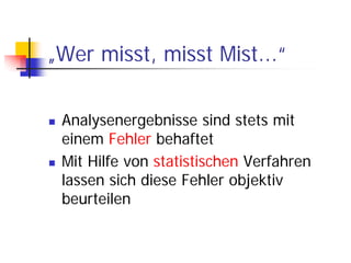 „Wer misst, misst Mist...“

 Analysenergebnisse sind stets mit
 einem Fehler behaftet
 Mit Hilfe von statistischen Verfahren
 lassen sich diese Fehler objektiv
 beurteilen
 