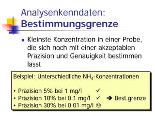 Analysenkenndaten:
  Bestimmungsgrenze
     Kleinste Konzentration in einer Probe,
     die sich noch mit einer akzeptablen
     Präzision und Genauigkeit bestimmen
     lässt
Beispiel: Unterschiedliche NH44-Konzentrationen
Beispiel: Unterschiedliche NH -Konzentrationen

• Präzision 5% bei 1 mg/l
• Präzision 5% bei 1 mg/l
• Präzision 10% bei 0.1 mg/l
• Präzision 10% bei 0.1 mg/l         Best.grenze
                                     Best.grenze
• Präzision 30% bei 0.01 mg/l
• Präzision 30% bei 0.01 mg/l
 