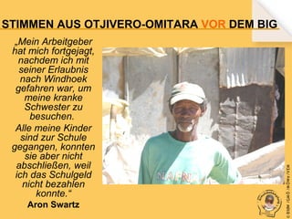 „Mein Arbeitgeber
hat mich fortgejagt,
nachdem ich mit
seiner Erlaubnis
nach Windhoek
gefahren war, um
meine kranke
Schwester zu
besuchen.
Alle meine Kinder
sind zur Schule
gegangen, konnten
sie aber nicht
abschließen, weil
ich das Schulgeld
nicht bezahlen
konnte.“
Aron Swartz

© B fdW /GM Ö /M ÖWe /V EM

STIMMEN AUS OTJIVERO-OMITARA VOR DEM BIG

 