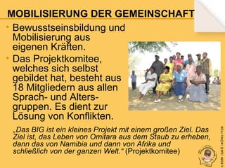 „ Das

BIG ist ein kleines Projekt mit einem großen Ziel. Das
Ziel ist, das Leben von Omitara aus dem Staub zu erheben,
dann das von Namibia und dann von Afrika und
schließlich von der ganzen Welt.“ (Projektkomitee)

© B fdW /GM Ö /M ÖWe /V EM

MOBILISIERUNG DER GEMEINSCHAFT
• Bewusstseinsbildung und
Mobilisierung aus
eigenen Kräften.
• Das Projektkomitee,
welches sich selbst
gebildet hat, besteht aus
18 Mitgliedern aus allen
Sprach- und Altersgruppen. Es dient zur
Lösung von Konflikten.

 
