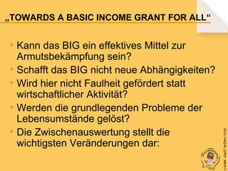 • Kann das BIG ein effektives Mittel zur
Armutsbekämpfung sein?
• Schafft das BIG nicht neue Abhängigkeiten?
• Wird hier nicht Faulheit gefördert statt
wirtschaftlicher Aktivität?
• Werden die grundlegenden Probleme der
Lebensumstände gelöst?
• Die Zwischenauswertung stellt die
wichtigsten Veränderungen dar:

© B fdW /GM Ö /M ÖWe /V EM

„TOWARDS A BASIC INCOME GRANT FOR ALL“

 