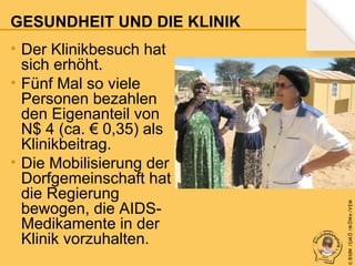• Der Klinikbesuch hat
sich erhöht.
• Fünf Mal so viele
Personen bezahlen
den Eigenanteil von
N$ 4 (ca. € 0,35) als
Klinikbeitrag.
• Die Mobilisierung der
Dorfgemeinschaft hat
die Regierung
bewogen, die AIDSMedikamente in der
Klinik vorzuhalten.

© B fdW /GM Ö /M ÖWe /V EM

GESUNDHEIT UND DIE KLINIK

 