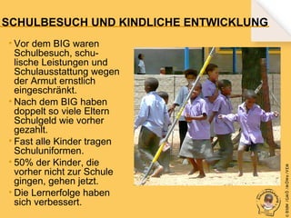 • Vor dem BIG waren
Schulbesuch, schulische Leistungen und
Schulausstattung wegen
der Armut ernstlich
eingeschränkt.
• Nach dem BIG haben
doppelt so viele Eltern
Schulgeld wie vorher
gezahlt.
• Fast alle Kinder tragen
Schuluniformen.
• 50% der Kinder, die
vorher nicht zur Schule
gingen, gehen jetzt.
• Die Lernerfolge haben
sich verbessert.

© B fdW /GM Ö /M ÖWe /V EM

SCHULBESUCH UND KINDLICHE ENTWICKLUNG

 