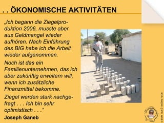 „Ich begann die Ziegelproduktion 2006, musste aber
aus Geldmangel wieder
aufhören. Nach Einführung
des BIG habe ich die Arbeit
wieder aufgenommen.
Noch ist das ein
Familienunternehmen, das ich
aber zukünftig erweitern will,
wenn ich zusätzliche
Finanzmittel bekomme.
Ziegel werden stark nachgefragt . . . Ich bin sehr
optimistisch . . .“
Joseph Ganeb

© B fdW /GM Ö /M ÖWe /V EM

. . . ÖKONOMISCHE AKTIVITÄTEN

 
