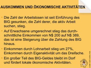 • Die Zahl der Arbeitslosen ist seit Einführung des
BIG gesunken, die Zahl derer, die aktiv Arbeit
suchen, stieg.
• Auf Erwachsene umgerechnet stieg das durchschnittliche Einkommen von N$ 200 auf N$ 389,
das ist eine Steigerung über die Zahlung des BIG
hinaus.
• Einkommen durch Lohnarbeit stieg um 27%,
Einkommen durch Eigenaktivität um das Dreifache.
• Ein großer Teil des BIG-Geldes bleibt im Dorf
und fördert lokale ökonomische Aktivitäten.

© B fdW /GM Ö /M ÖWe /V EM

AUSKOMMEN UND ÖKONOMISCHE AKTIVITÄTEN

 