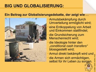 Ein Beitrag zur Globalisierungsdebatte, der zeigt wie . .
• Armutsbekämpfung durch
Umverteilung ermöglicht wird;
• eine Entkoppelung von Arbeit
und Einkommen stattfindet;
• die Grundsicherung zum
Menschenrecht wird;
• die Ideologie hinter den
„conditional cash transfers“
blossgestellt wird;
• Armut direkt bekämpft wird und
• die Armen sich ermächtigen,
selbst für ihr Leben zu sorgen.

© B fdW /GM Ö /M ÖWe /V EM

BIG UND GLOBALISIERUNG:

 