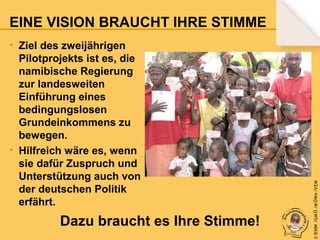 • Ziel des zweijährigen
Pilotprojekts ist es, die
namibische Regierung
zur landesweiten
Einführung eines
bedingungslosen
Grundeinkommens zu
bewegen.
• Hilfreich wäre es, wenn
sie dafür Zuspruch und
Unterstützung auch von
der deutschen Politik
erfährt.

Dazu braucht es Ihre Stimme!

© B fdW /GM Ö /M ÖWe /V EM

EINE VISION BRAUCHT IHRE STIMME

 