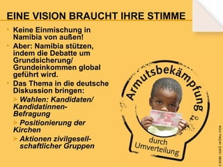 • Keine Einmischung in
Namibia von außen!
• Aber: Namibia stützen,
indem die Debatte um
Grundsicherung/
Grundeinkommen global
geführt wird.
• Das Thema in die deutsche
Diskussion bringen:
> Wahlen: Kandidaten/
KandidatinnenBefragung
> Positionierung der
Kirchen
> Aktionen zivilgesellschaftlicher Gruppen

© B fdW /GM Ö /M ÖWe /V EM

EINE VISION BRAUCHT IHRE STIMME

 