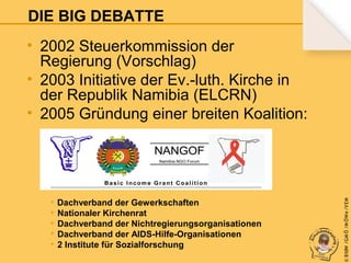 DIE BIG DEBATTE

+ Dachverband der Gewerkschaften
+ Nationaler Kirchenrat
+ Dachverband der Nichtregierungsorganisationen
+ Dachverband der AIDS-Hilfe-Organisationen
+ 2 Institute für Sozialforschung

© B fdW /GM Ö /M ÖWe /V EM

• 2002 Steuerkommission der
Regierung (Vorschlag)
• 2003 Initiative der Ev.-luth. Kirche in
der Republik Namibia (ELCRN)
• 2005 Gründung einer breiten Koalition:

 