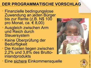 • Finanzielle bedingungslose
Zuwendung an jeden Bürger
bis zur Rente (z.B. N$ 100
pro Monat, ca. € 8,00)
• Ausgleich zwischen Arm
und Reich durch
Steuersystem
• Keine Überprüfung der
Bedürftigkeit
• Die Kosten liegen zwischen
2,2% und 3,8% des Bruttoinlandprodukts
• Eine sichere Einkommensquelle

© B fdW /GM Ö /M ÖWe /V EM

DER PROGRAMMATISCHE VORSCHLAG

 