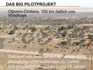 DAS BIG PILOTPROJEKT

• Zeitraum von zwei Jahren ab Januar 2008
• Gründliche Untersuchungen im Vorfeld
• 930 Empfänger zwischen 0 und 59 Jahren

© B fdW /GM Ö /M ÖWe /V EM

• Otjivero-Omitara, 100 km östlich von
Windhoek

 