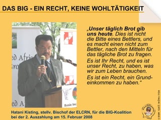 DAS BIG - EIN RECHT, KEINE WOHLTÄTIGKEIT

Hatani Kisting, stellv. Bischof der ELCRN, für die BIG-Koalition
bei der 2. Auszahlung am 15. Februar 2008

© B fdW /GM Ö /M ÖWe /V EM

„Unser täglich Brot gib
uns heute. Dies ist nicht
die Bitte eines Bettlers, und
es macht einen nicht zum
Bettler, nach den Mitteln für
das tägliche Brot zu fragen.
Es ist Ihr Recht, und es ist
unser Recht, zu haben, was
wir zum Leben brauchen.
Es ist ein Recht, ein Grundeinkommen zu haben.“

 