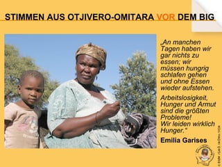 „An manchen
Tagen haben wir
gar nichts zu
essen; wir
müssen hungrig
schlafen gehen
und ohne Essen
wieder aufstehen.
Arbeitslosigkeit,
Hunger und Armut
sind die größten
Probleme!
Wir leiden wirklich
Hunger.“
Emilia Garises

© B fdW /GM Ö /M ÖWe /V EM

STIMMEN AUS OTJIVERO-OMITARA VOR DEM BIG

 