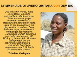 „Als ich krank wurde, sagte
mein Boss, ich sollte
unbezahlten Urlaub nehmen,
bis es mir besser ginge.
Nachdem ich die AIDSMedikamente bekommen hatte,
ging es mir auch besser. Ich
ging zurück zu meinem Boss,
aber der sagte, er wolle mich
nicht länger beschäftigen.
. . . Mein Kind und ich brauchen
nahrhafte Kost wegen HIVAIDS. (…) In manchen Monaten
überspringen wir die
notwendige Behandlung,
weil wir die Fahrt zum
Krankenhaus nach Gobabis
nicht bezahlen können.“
Tuhafeni Veshiyele

© B fdW /GM Ö /M ÖWe /V EM

STIMMEN AUS OTJIVERO-OMITARA VOR DEM BIG

 