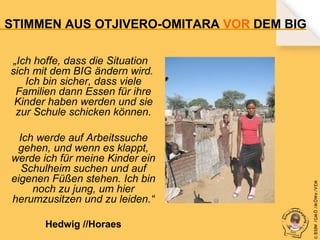 STIMMEN AUS OTJIVERO-OMITARA VOR DEM BIG

Ich werde auf Arbeitssuche
gehen, und wenn es klappt,
werde ich für meine Kinder ein
Schulheim suchen und auf
eigenen Füßen stehen. Ich bin
noch zu jung, um hier
herumzusitzen und zu leiden.“
Hedwig //Horaes

© B fdW /GM Ö /M ÖWe /V EM

„Ich hoffe, dass die Situation
sich mit dem BIG ändern wird.
Ich bin sicher, dass viele
Familien dann Essen für ihre
Kinder haben werden und sie
zur Schule schicken können.

 