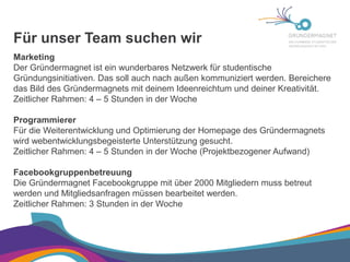Für unser Team suchen wir

Marketing

Der Gründermagnet ist ein wunderbares Netzwerk für studentische
Gründungsinitiativen. Das soll auch nach außen kommuniziert werden. Bereichere
das Bild des Gründermagnets mit deinem Ideenreichtum und deiner Kreativität.
Zeitlicher Rahmen: 4 – 5 Stunden in der Woche

Programmierer

Für die Weiterentwicklung und Optimierung der Homepage des Gründermagnets
wird webentwicklungsbegeisterte Unterstützung gesucht.
Zeitlicher Rahmen: 4 – 5 Stunden in der Woche (Projektbezogener Aufwand)

Facebookgruppenbetreuung

Die Gründermagnet Facebookgruppe mit über 2000 Mitgliedern muss betreut
werden und Mitgliedsanfragen müssen bearbeitet werden.
Zeitlicher Rahmen: 3 Stunden in der Woche

 