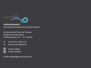 GRÜNDERMAGNET
Dachverband Studentischer Gründerinitiativen
Bundesverband Deutscher Startups
Abteilung Gründermagnet
Schiffbauerdamm 40 | 10117 Berlin
M. +49 (0)176 / 3256 1012
W. www.gründermagnet.de
amelie.wolfgart
Amelie_Wolfgart
amelie.wolfgart@gründermagnet.de
 