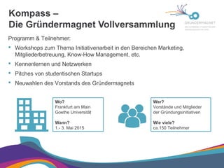Kompass –
Die Gründermagnet Vollversammlung

Programm & Teilnehmer:
 Workshops zum Thema Initiativenarbeit in den Bereichen Marketing,
Mitgliederbetreuung, Know-How Management, etc.
 Kennenlernen und Netzwerken
 Pitches von studentischen Startups
 Neuwahlen des Vorstands des Gründermagnets
Wo?
Frankfurt am Main
Goethe Universität
Wann?
1.- 3. Mai 2015
Wer?
Vorstände und Mitglieder
der Gründungsinitiativen
Wie viele?
ca.150 Teilnehmer
 
