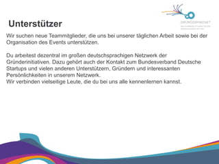 Unterstützer
Wir suchen neue Teammitglieder, die uns bei unserer täglichen Arbeit sowie bei der
Organisation des Events unterstützen.
Du arbeitest dezentral im großen deutschsprachigen Netzwerk der
Gründerinitiativen. Dazu gehört auch der Kontakt zum Bundesverband Deutsche
Startups und vielen anderen Unterstützern, Gründern und interessanten
Persönlichkeiten in unserem Netzwerk.
Wir verbinden vielseitige Leute, die du bei uns alle kennenlernen kannst.
 