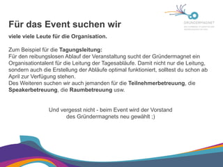 Für das Event suchen wir

viele viele Leute für die Organisation.

Zum Beispiel für die Tagungsleitung:

Für den reibungslosen Ablauf der Veranstaltung sucht der Gründermagnet ein
Organisationtalent für die Leitung der Tagesabläufe. Damit nicht nur die Leitung,
sondern auch die Erstellung der Abläufe optimal funktioniert, solltest du schon ab
April zur Verfügung stehen.

Des Weiteren suchen wir auch jemanden für die Teilnehmerbetreuung, die
Speakerbetreuung, die Raumbetreuung usw.

Und vergesst nicht - beim Event wird der Vorstand
des Gründermagnets neu gewählt ;)

 