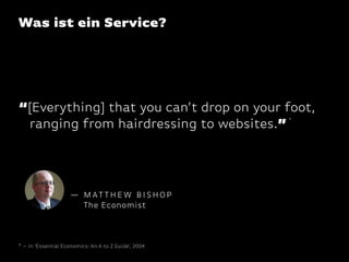 Was ist ein Service?

“[Everything] that you can’t drop on your foot,
ranging from hairdressing to websites.”
*

— MATTHEW BISHOP
The Economist

* – in ‘Essential Economics: An A to Z Guide’, 2004

 