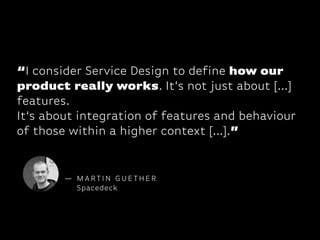 “I consider Service Design to define how our
product really works. It‘s not just about [...]
features. 
It‘s about integration of features and behaviour
of those within a higher context [...].”

— MARTIN GUETHER
Spacedeck

 