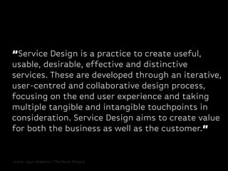“Service Design is a practice to create useful,
usable, desirable, effective and distinctive
services. These are developed through an iterative,
user-centred and collaborative design process,
focusing on the end user experience and taking
multiple tangible and intangible touchpoints in
consideration. Service Design aims to create value
for both the business as well as the customer.”

Icons: Ugur Akdemir / The Noun Project

 