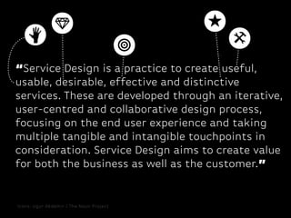 “Service Design is a practice to create useful,
usable, desirable, effective and distinctive
services. These are developed through an iterative,
user-centred and collaborative design process,
focusing on the end user experience and taking
multiple tangible and intangible touchpoints in
consideration. Service Design aims to create value
for both the business as well as the customer.”

Icons: Ugur Akdemir / The Noun Project

 