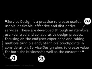 “Service Design is a practice to create useful,
usable, desirable, effective and distinctive
services. These are developed through an iterative,
user-centred and collaborative design process,
focusing on the end user experience and taking
multiple tangible and intangible touchpoints in
consideration. Service Design aims to create value
for both the business as well as the customer.”

Icons: Ugur Akdemir / The Noun Project

 